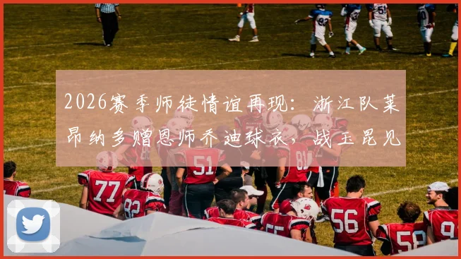 2026赛季师徒情谊再现:浙江队莱昂纳多赠恩师乔迪球衣,战玉昆见证感人时刻