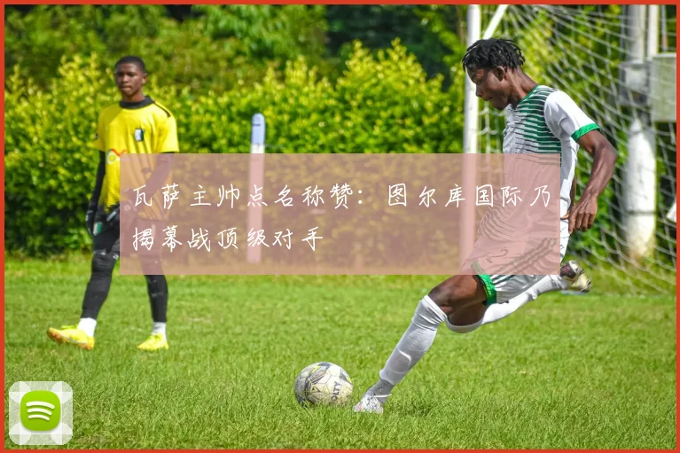 瓦萨主帅点名称赞:图尔库国际乃揭幕战顶级对手