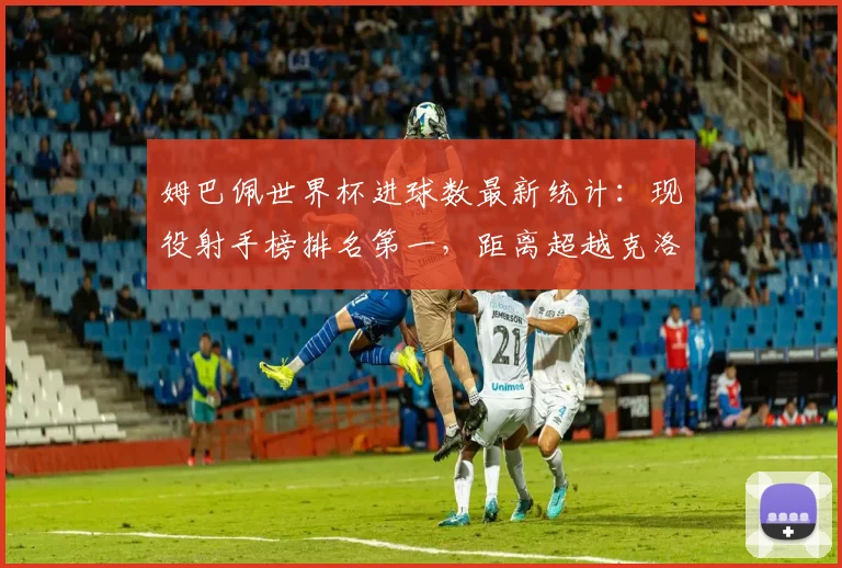 姆巴佩世界杯进球数最新统计:现役射手榜排名第一,距离超越克洛泽历史纪录还差多少?