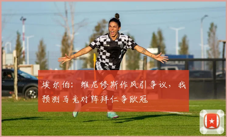 埃尔伯：维尼修斯作风引争议，我预测马竞对阵拜仁争欧冠