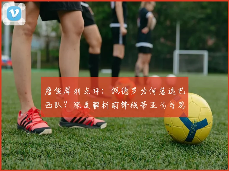 詹俊犀利点评:佩德罗为何落选巴西队?深度解析前锋线蒂亚戈与恩德里克的竞争优势