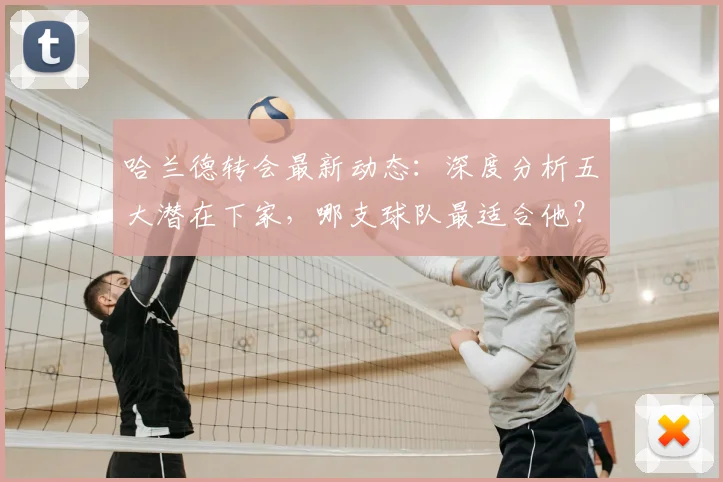 哈兰德转会最新动态：深度分析五大潜在下家，哪支球队最适合他？