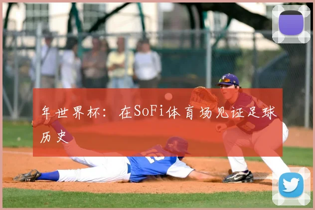 年世界杯：在SoFi体育场见证足球历史