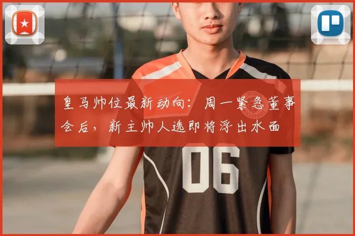 皇马帅位最新动向：周一紧急董事会后，新主帅人选即将浮出水面