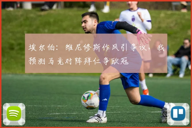 埃尔伯：维尼修斯作风引争议，我预测马竞对阵拜仁争欧冠
