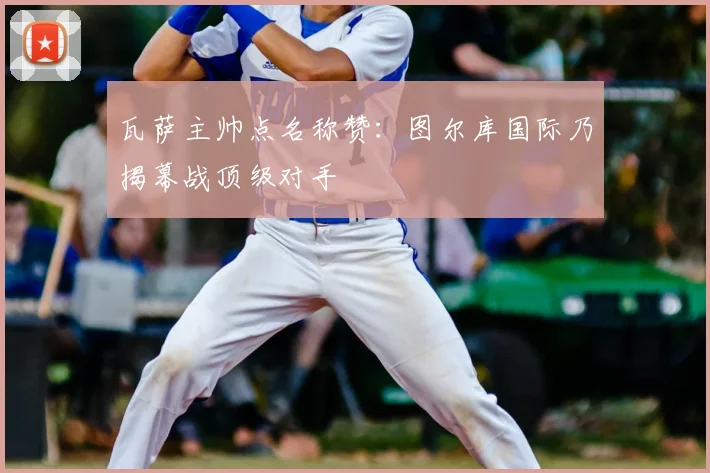 瓦萨主帅点名称赞:图尔库国际乃揭幕战顶级对手