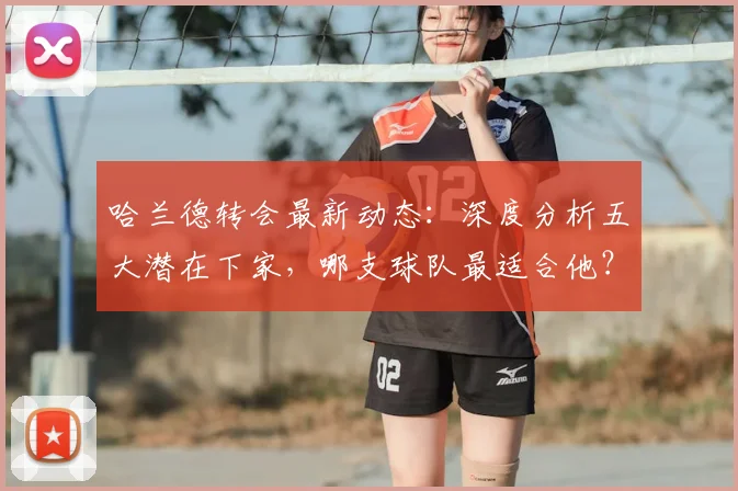 哈兰德转会最新动态:深度分析五大潜在下家,哪支球队最适合他?